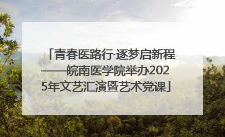 青春医路行·逐梦启新程——皖南医学院举办2025年文艺汇演暨艺术党课