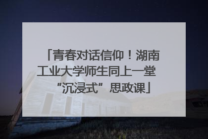 青春对话信仰！湖南工业大学师生同上一堂“沉浸式”思政课