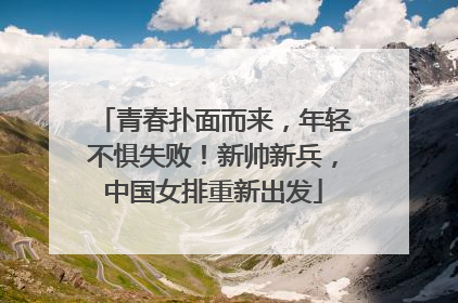 青春扑面而来，年轻不惧失败！新帅新兵，中国女排重新出发