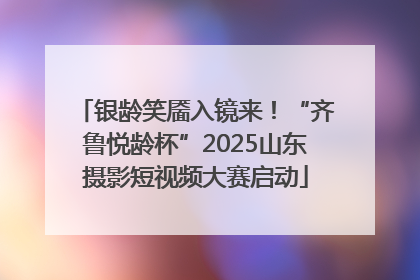 银龄笑靥入镜来！“齐鲁悦龄杯”2025山东摄影短视频大赛启动