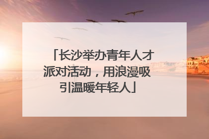 长沙举办青年人才派对活动，用浪漫吸引温暖年轻人