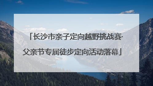 长沙市亲子定向越野挑战赛·父亲节专属徒步定向活动落幕