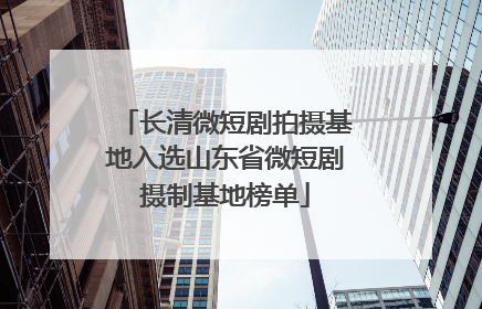 长清微短剧拍摄基地入选山东省微短剧摄制基地榜单