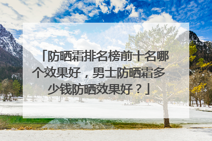 防晒霜排名榜前十名哪个效果好，男士防晒霜多少钱防晒效果好？
