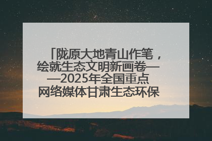 陇原大地青山作笔，绘就生态文明新画卷——2025年全国重点网络媒体甘肃生态环保行主题采访活动综述