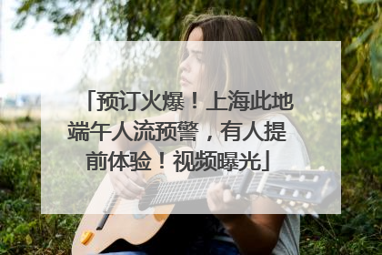预订火爆！上海此地端午人流预警，有人提前体验！视频曝光