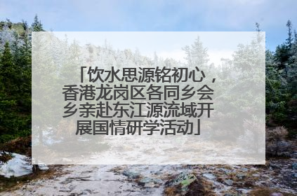 饮水思源铭初心，香港龙岗区各同乡会乡亲赴东江源流域开展国情研学活动