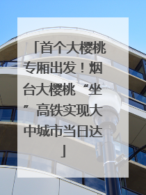 首个大樱桃专厢出发！烟台大樱桃“坐”高铁实现大中城市当日达