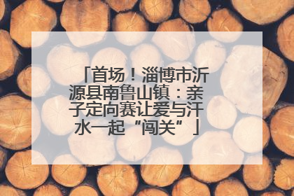 首场！淄博市沂源县南鲁山镇：亲子定向赛让爱与汗水一起“闯关”