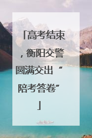 高考结束，衡阳交警圆满交出“陪考答卷”