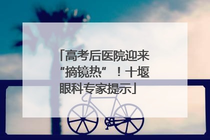 高考后医院迎来“摘镜热”！十堰眼科专家提示
