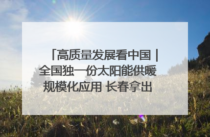 高质量发展看中国｜全国独一份太阳能供暖规模化应用 长春拿出“净月样本”
