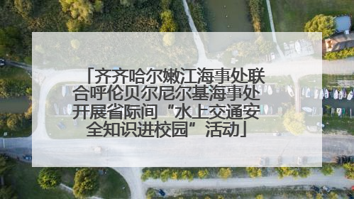 齐齐哈尔嫩江海事处联合呼伦贝尔尼尔基海事处开展省际间“水上交通安全知识进校园”活动