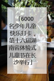 6000名少年儿童快乐打卡，第十六届湖南省体验式儿童节在长沙举行